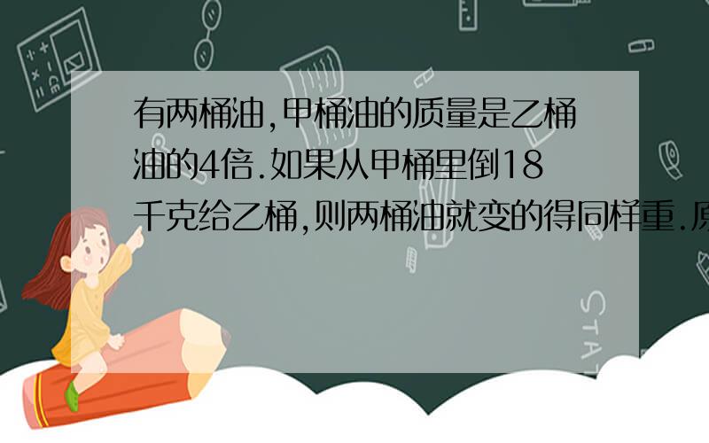 有两桶油,甲桶油的质量是乙桶油的4倍.如果从甲桶里倒18千克给乙桶,则两桶油就变的得同样重.原来甲、乙两桶油各重多少千克