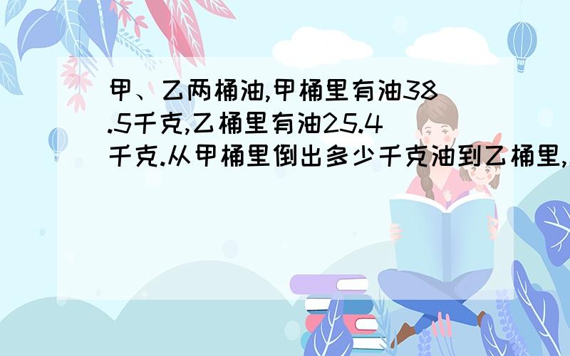 甲、乙两桶油,甲桶里有油38.5千克,乙桶里有油25.4千克.从甲桶里倒出多少千克油到乙桶里,才能使甲桶...