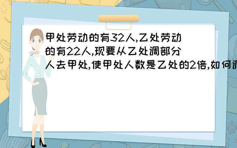 甲处劳动的有32人,乙处劳动的有22人,现要从乙处调部分人去甲处,使甲处人数是乙处的2倍,如何调?用方程,求过程,谢谢