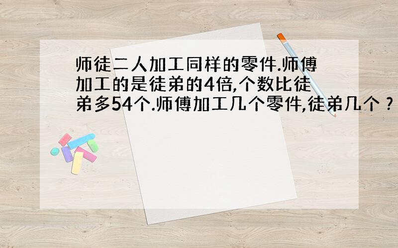 师徒二人加工同样的零件.师傅加工的是徒弟的4倍,个数比徒弟多54个.师傅加工几个零件,徒弟几个 ?