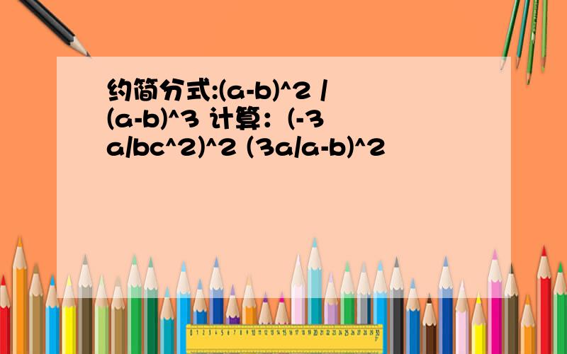 约简分式:(a-b)^2 /(a-b)^3 计算：(-3a/bc^2)^2 (3a/a-b)^2