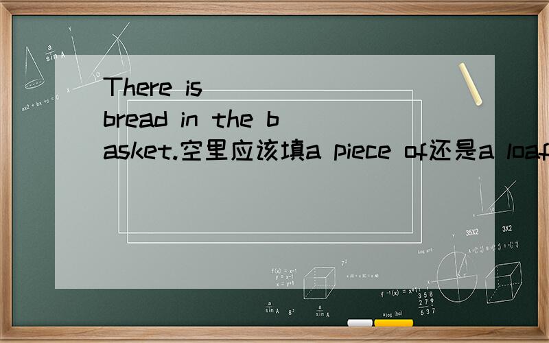 There is______bread in the basket.空里应该填a piece of还是a loaf of