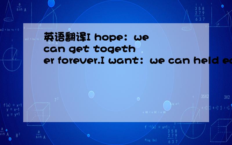 英语翻译I hope：we can get together forever.I want：we can held ea