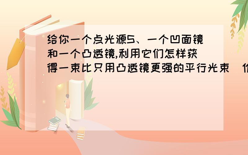 给你一个点光源S、一个凹面镜和一个凸透镜,利用它们怎样获得一束比只用凸透镜更强的平行光束（作光路图）