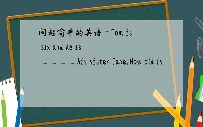 问超简单的英语~Tom is six and he is ____his sister Jane.How old is