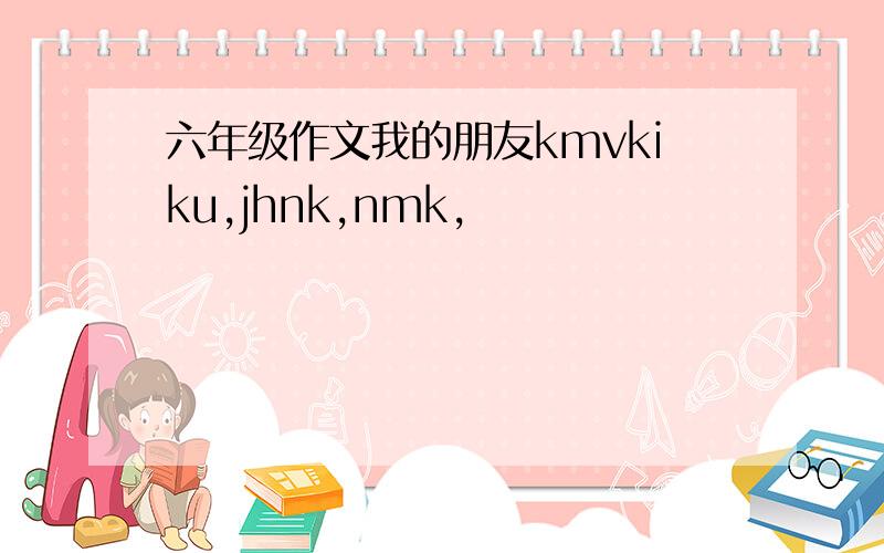 六年级作文我的朋友kmvkiku,jhnk,nmk,