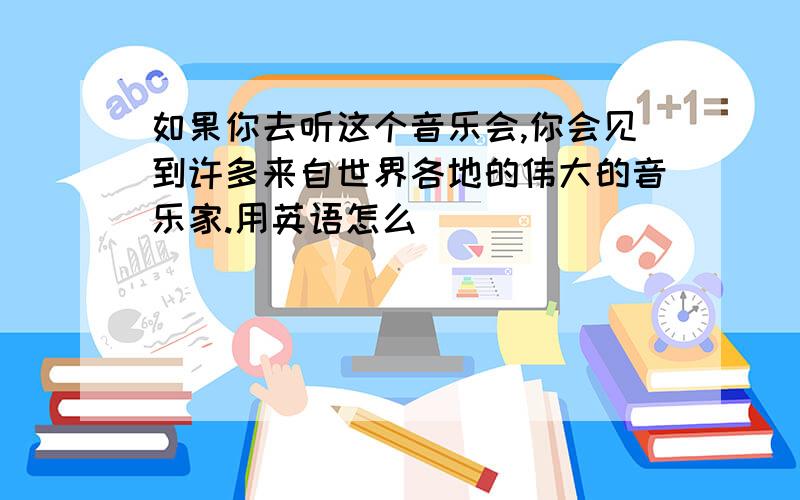 如果你去听这个音乐会,你会见到许多来自世界各地的伟大的音乐家.用英语怎么