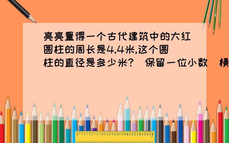 亮亮量得一个古代建筑中的大红圆柱的周长是4.4米,这个圆柱的直径是多少米?（保留一位小数）横截面的面积是多少平方米?