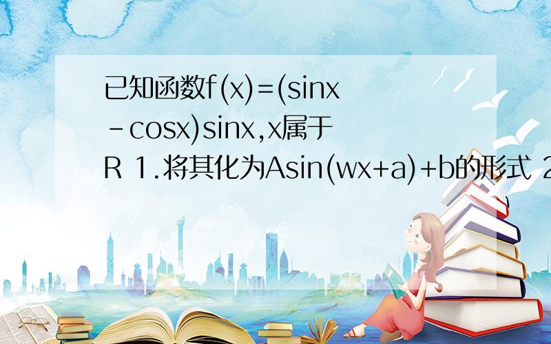 已知函数f(x)=(sinx-cosx)sinx,x属于R 1.将其化为Asin(wx+a)+b的形式 2.求周期