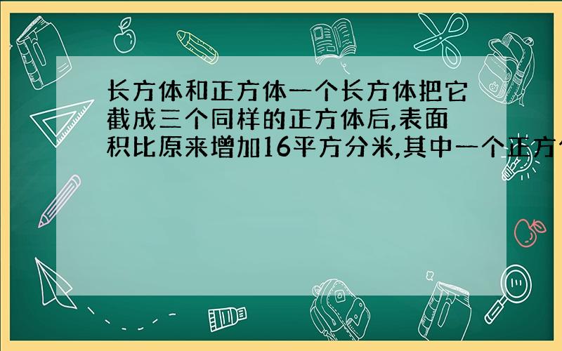 长方体和正方体一个长方体把它截成三个同样的正方体后,表面积比原来增加16平方分米,其中一个正方体的表面积是（ ）,原来长