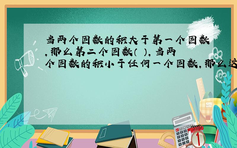 当两个因数的积大于第一个因数,那么第二个因数（ ）,当两个因数的积小于任何一个因数,那么这两个因数（