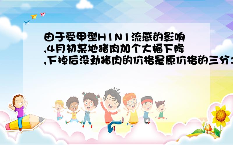 由于受甲型H1N1流感的影响,4月初某地猪肉加个大幅下降,下掉后没劲猪肉的价格是原价格的三分之二,原来用六十元买到的猪肉