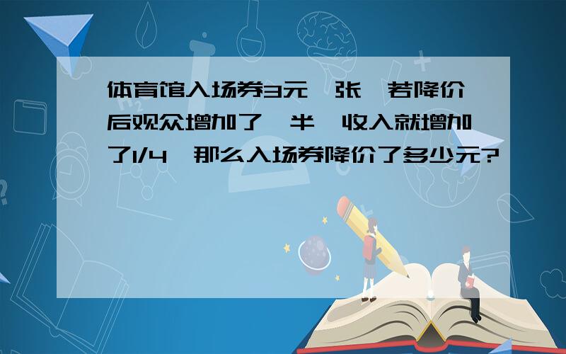 体育馆入场券3元一张,若降价后观众增加了一半,收入就增加了1/4,那么入场券降价了多少元?