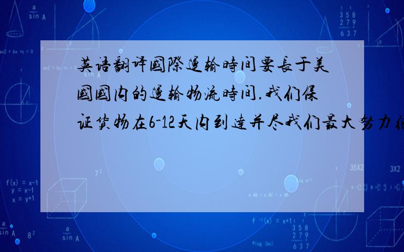 英语翻译国际运输时间要长于美国国内的运输物流时间.我们保证货物在6-12天内到达并尽我们最大努力缩短运输时间.所以在给予