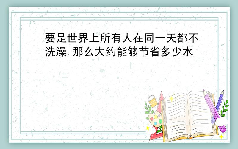 要是世界上所有人在同一天都不洗澡,那么大约能够节省多少水