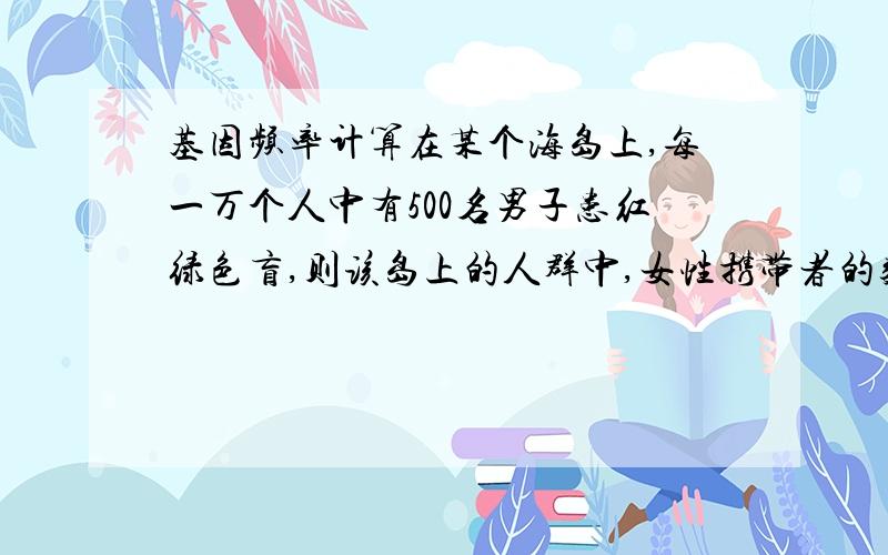 基因频率计算在某个海岛上,每一万个人中有500名男子患红绿色盲,则该岛上的人群中,女性携带者的数量为每万人中有多少?(