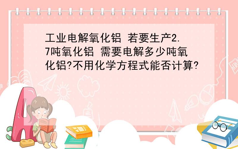 工业电解氧化铝 若要生产2.7吨氧化铝 需要电解多少吨氧化铝?不用化学方程式能否计算?