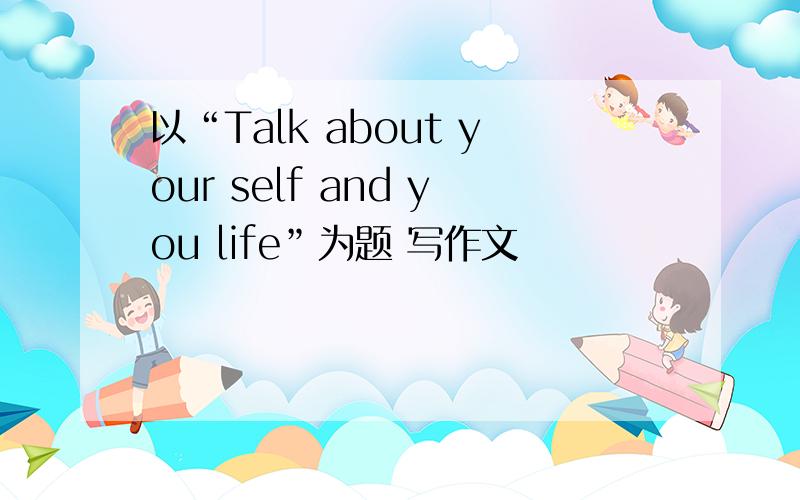 以“Talk about your self and you life”为题 写作文