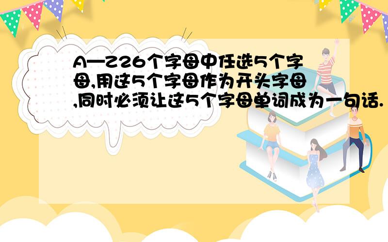 A—Z26个字母中任选5个字母,用这5个字母作为开头字母,同时必须让这5个字母单词成为一句话.（5句）