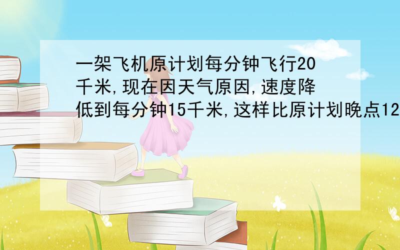 一架飞机原计划每分钟飞行20千米,现在因天气原因,速度降低到每分钟15千米,这样比原计划晚点12分钟.