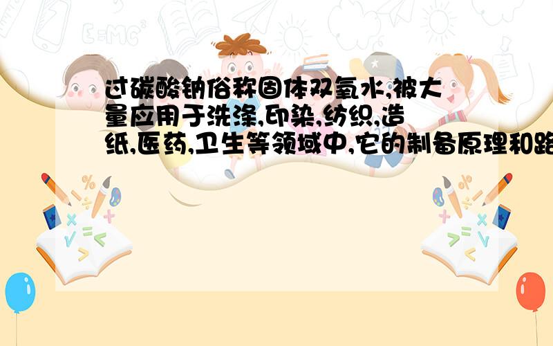 过碳酸钠俗称固体双氧水,被大量应用于洗涤,印染,纺织,造纸,医药,卫生等领域中,它的制备原理和路线如下