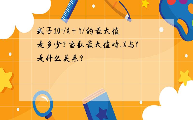 式子10-/X+Y/的最大值是多少?当取最大值时.X与Y是什么关系?