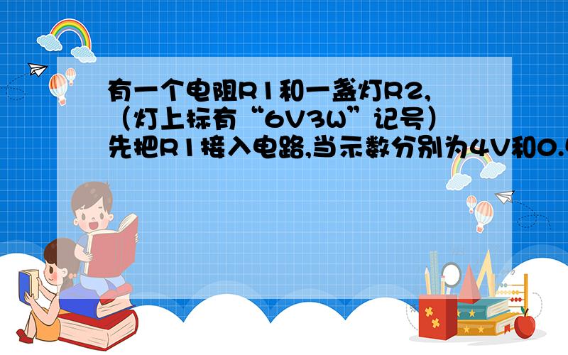 有一个电阻R1和一盏灯R2,（灯上标有“6V3W”记号）先把R1接入电路,当示数分别为4V和0.5A,求R1的阻值