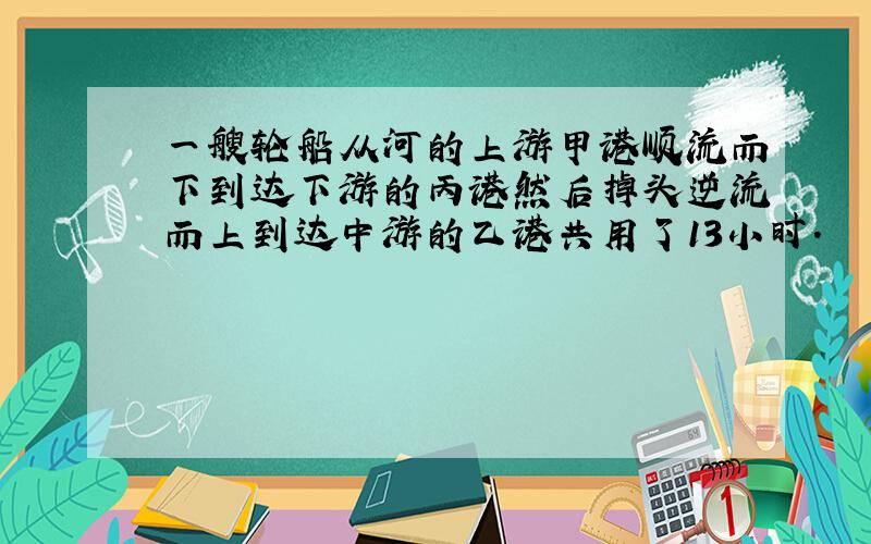 一艘轮船从河的上游甲港顺流而下到达下游的丙港然后掉头逆流而上到达中游的乙港共用了13小时.