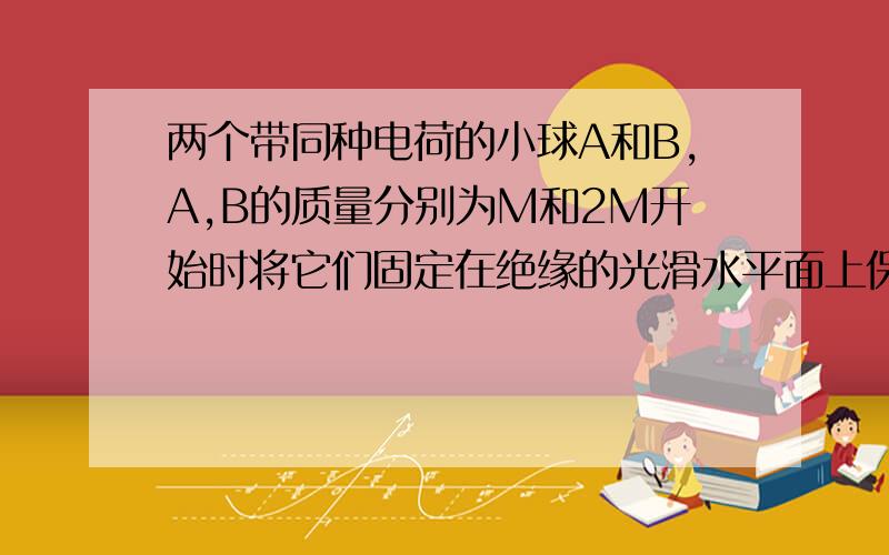 两个带同种电荷的小球A和B,A,B的质量分别为M和2M开始时将它们固定在绝缘的光滑水平面上保持静止