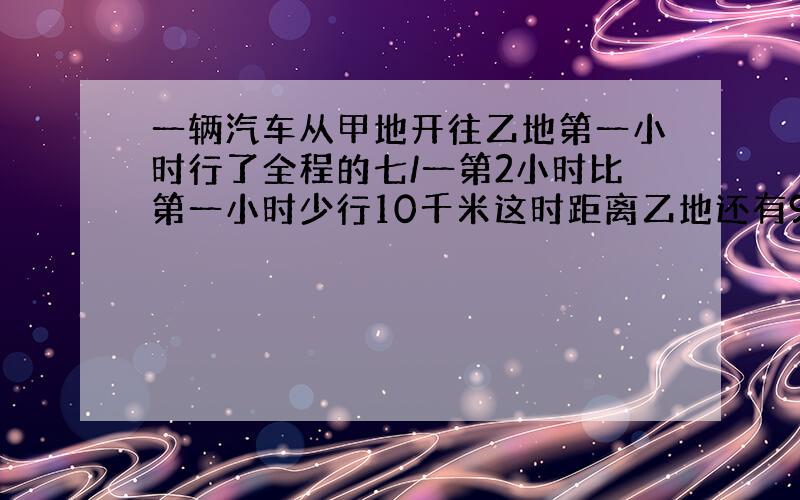 一辆汽车从甲地开往乙地第一小时行了全程的七/一第2小时比第一小时少行10千米这时距离乙地还有94千米