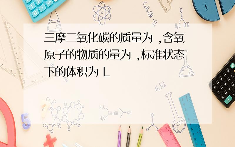 三摩二氧化碳的质量为 ,含氧原子的物质的量为 ,标准状态下的体积为 L