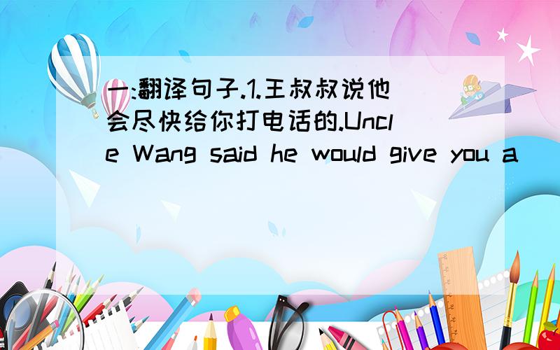 一:翻译句子.1.王叔叔说他会尽快给你打电话的.Uncle Wang said he would give you a