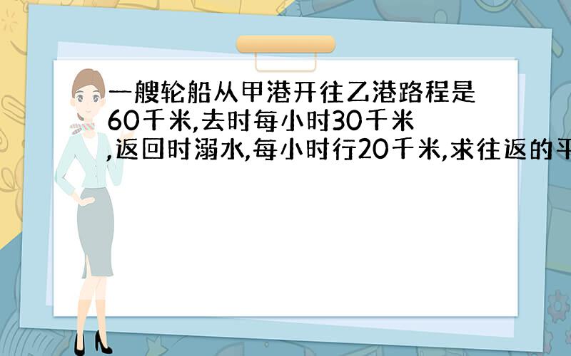 一艘轮船从甲港开往乙港路程是60千米,去时每小时30千米,返回时溺水,每小时行20千米,求往返的平均速度