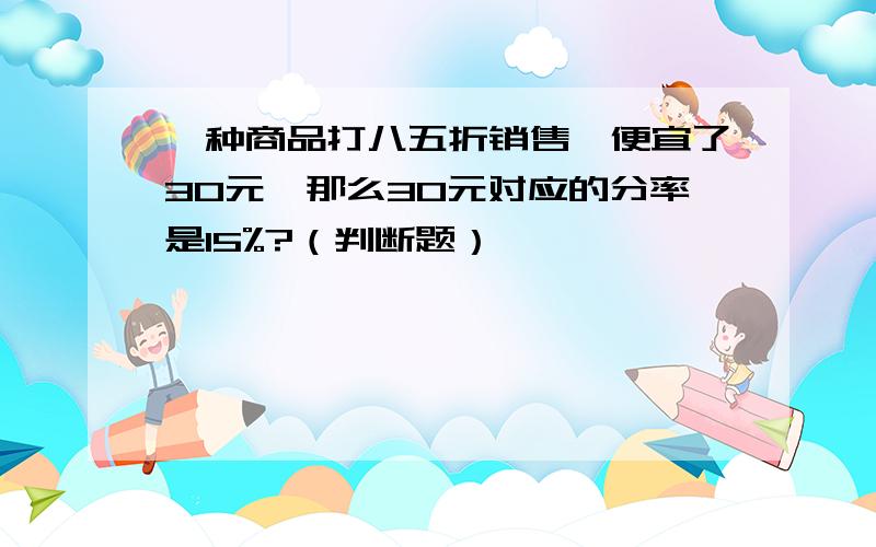 一种商品打八五折销售,便宜了30元,那么30元对应的分率是15%?（判断题）