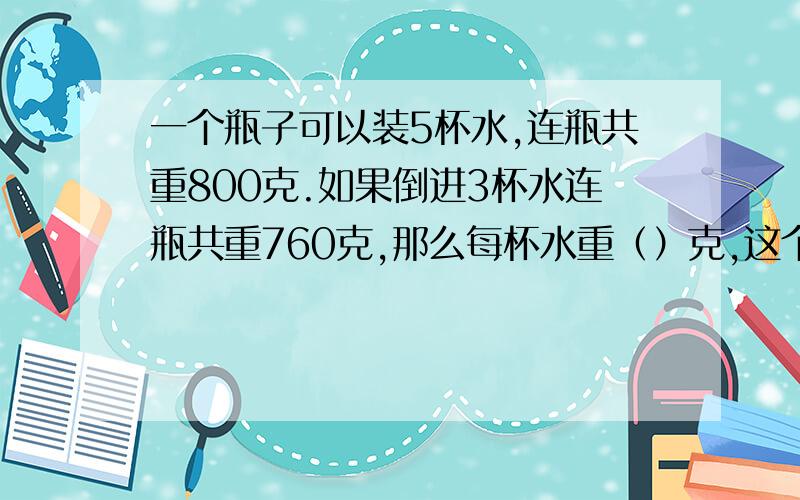 一个瓶子可以装5杯水,连瓶共重800克.如果倒进3杯水连瓶共重760克,那么每杯水重（）克,这个空瓶子重（）克.