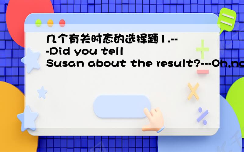 几个有关时态的选择题1.---Did you tell Susan about the result?---Oh,no,