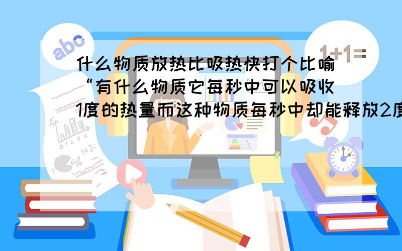 什么物质放热比吸热快打个比喻“有什么物质它每秒中可以吸收1度的热量而这种物质每秒中却能释放2度的热量!请问有这样的物质吗