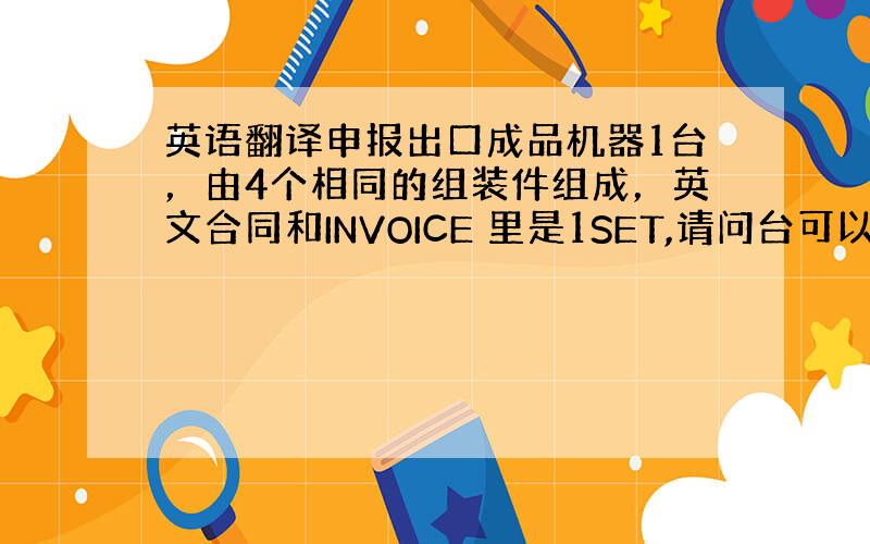 英语翻译申报出口成品机器1台，由4个相同的组装件组成，英文合同和INVOICE 里是1SET,请问台可以翻译成SET吗？