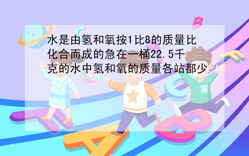 水是由氢和氧按1比8的质量比化合而成的急在一桶22.5千克的水中氢和氧的质量各站都少