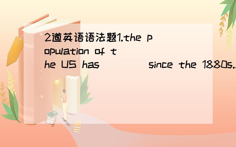 2道英语语法题1.the population of the US has ____since the 1880s.A.