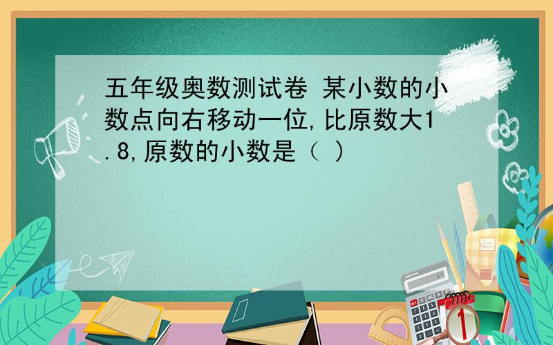 五年级奥数测试卷 某小数的小数点向右移动一位,比原数大1.8,原数的小数是（ )