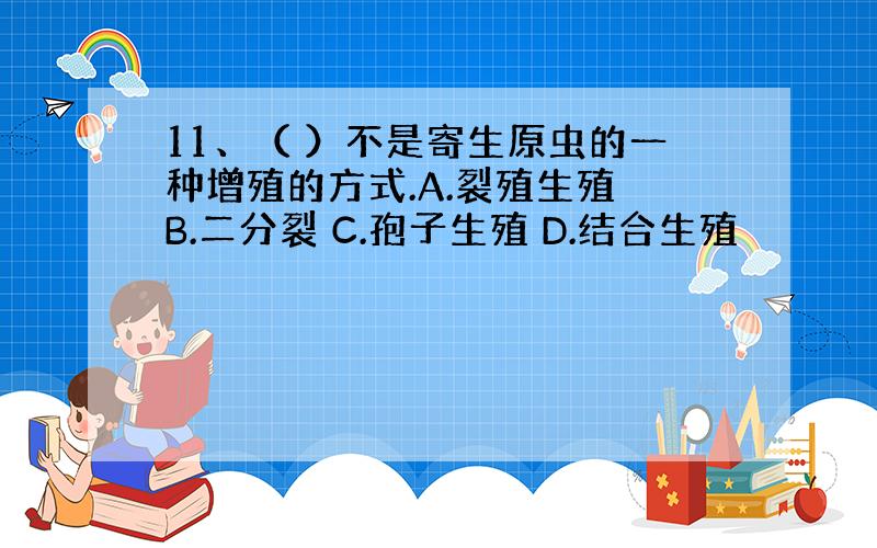 11、（ ）不是寄生原虫的一种增殖的方式.A.裂殖生殖 B.二分裂 C.孢子生殖 D.结合生殖