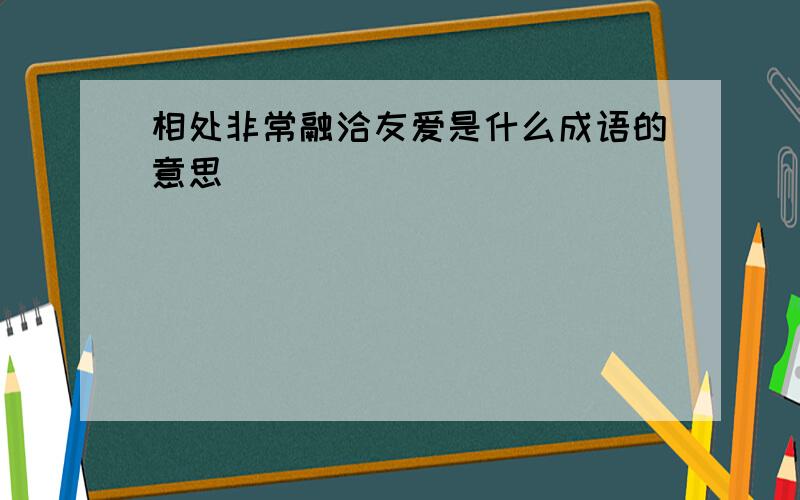 相处非常融洽友爱是什么成语的意思