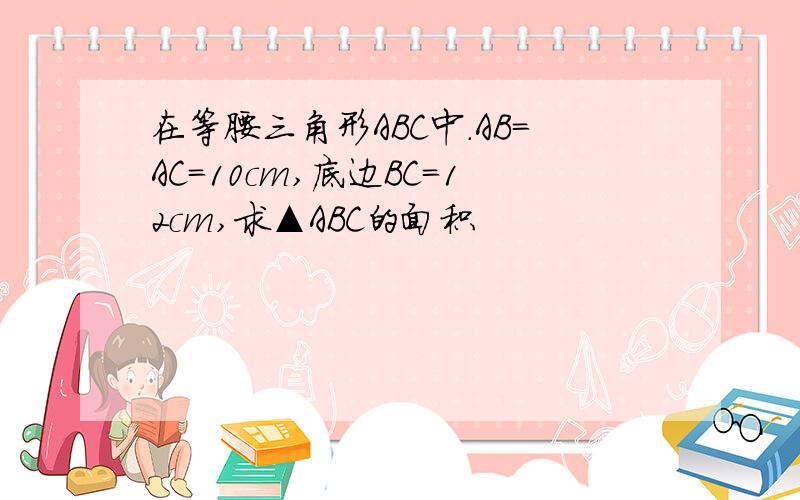 在等腰三角形ABC中.AB=AC=10cm,底边BC=12cm,求▲ABC的面积