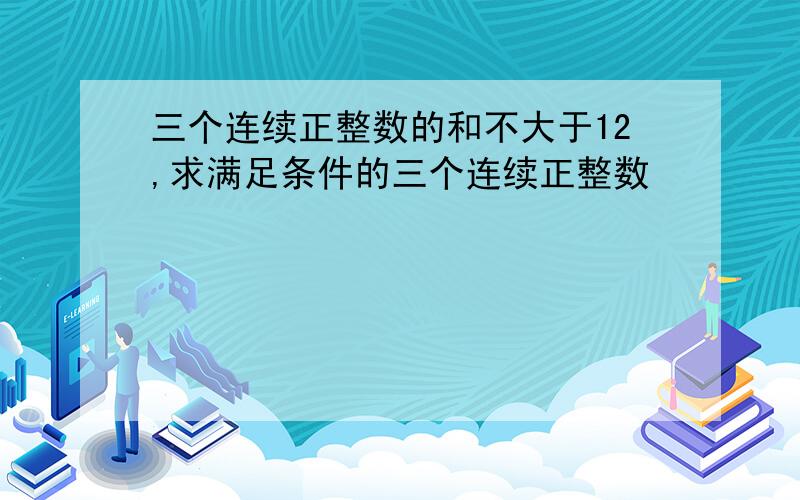 三个连续正整数的和不大于12,求满足条件的三个连续正整数