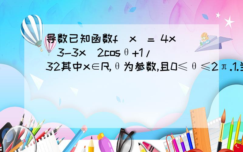 导数已知函数f(x)= 4x^3-3x^2cosθ+1/32其中x∈R,θ为参数,且0≤θ≤2π.1.当cosθ=0,判