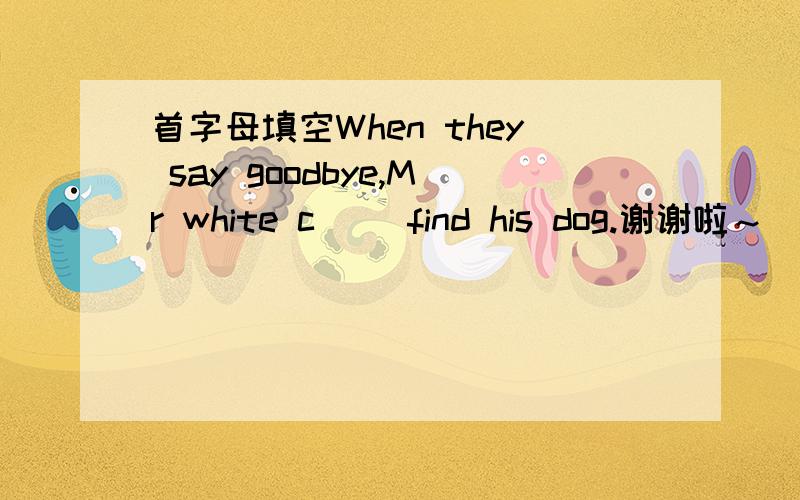 首字母填空When they say goodbye,Mr white c() find his dog.谢谢啦～