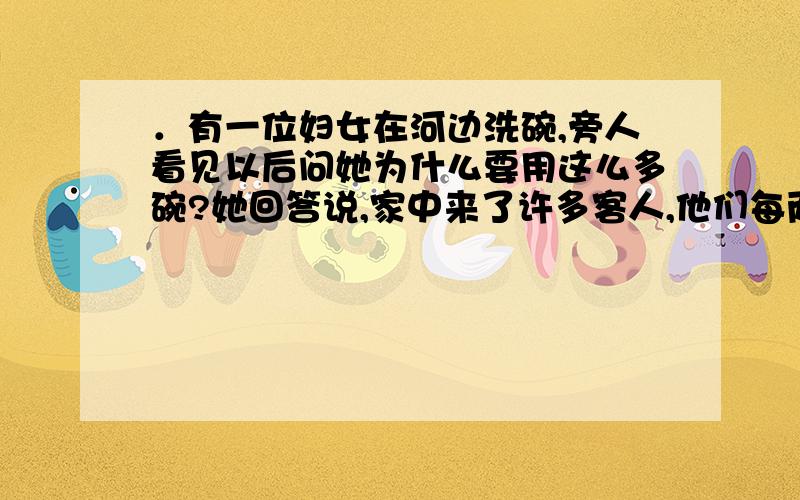 ．有一位妇女在河边洗碗,旁人看见以后问她为什么要用这么多碗?她回答说,家中来了许多客人,他们每两个人合用一只菜碗,每3个