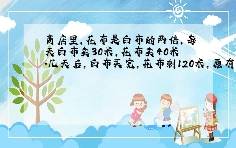 商店里,花布是白布的两倍,每天白布卖30米,花布卖40米.几天后,白布买完,花布剩120米,原有多少花布?