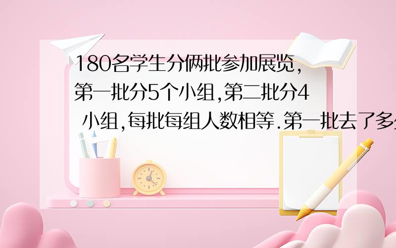 180名学生分俩批参加展览,第一批分5个小组,第二批分4 小组,每批每组人数相等.第一批去了多少名学生